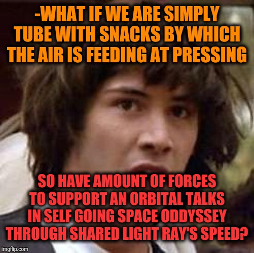 -Drilling through cosmic mates. | -WHAT IF WE ARE SIMPLY TUBE WITH SNACKS BY WHICH THE AIR IS FEEDING AT PRESSING; SO HAVE AMOUNT OF FORCES TO SUPPORT AN ORBITAL TALKS IN SELF GOING SPACE ODDYSSEY THROUGH SHARED LIGHT RAY'S SPEED? | image tagged in memes,conspiracy keanu,what if,orbit,space force,conspiracy theory | made w/ Imgflip meme maker