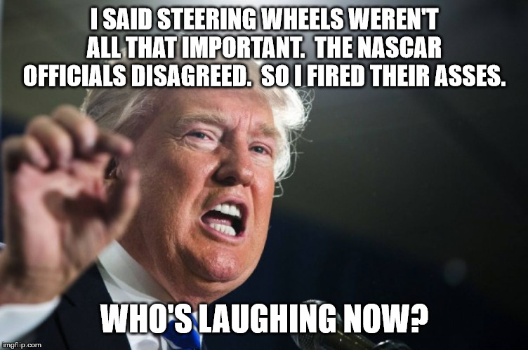 donald trump | I SAID STEERING WHEELS WEREN'T ALL THAT IMPORTANT.  THE NASCAR OFFICIALS DISAGREED.  SO I FIRED THEIR ASSES. WHO'S LAUGHING NOW? | image tagged in donald trump | made w/ Imgflip meme maker