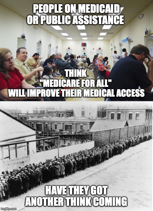 Access won't improve for anyone, just bring medical care down to a same shitty level for all. |  PEOPLE ON MEDICAID OR PUBLIC ASSISTANCE; THINK 
"MEDICARE FOR ALL" 
WILL IMPROVE THEIR MEDICAL ACCESS; HAVE THEY GOT ANOTHER THINK COMING | image tagged in medicare for all | made w/ Imgflip meme maker