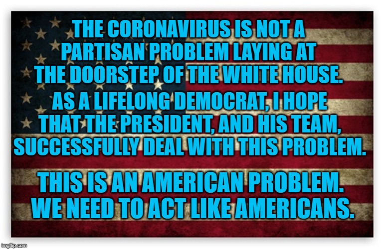 HD US Flag | THE CORONAVIRUS IS NOT A PARTISAN PROBLEM LAYING AT THE DOORSTEP OF THE WHITE HOUSE. AS A LIFELONG DEMOCRAT, I HOPE THAT THE PRESIDENT, AND HIS TEAM, SUCCESSFULLY DEAL WITH THIS PROBLEM. THIS IS AN AMERICAN PROBLEM.  WE NEED TO ACT LIKE AMERICANS. | image tagged in hd us flag | made w/ Imgflip meme maker