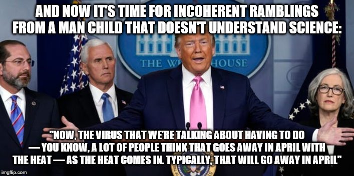 Trump Coronavirus PC | AND NOW IT'S TIME FOR INCOHERENT RAMBLINGS FROM A MAN CHILD THAT DOESN'T UNDERSTAND SCIENCE:; "NOW, THE VIRUS THAT WE’RE TALKING ABOUT HAVING TO DO — YOU KNOW, A LOT OF PEOPLE THINK THAT GOES AWAY IN APRIL WITH THE HEAT — AS THE HEAT COMES IN. TYPICALLY, THAT WILL GO AWAY IN APRIL" | image tagged in trump coronavirus pc,PoliticalHumor | made w/ Imgflip meme maker