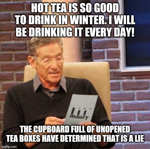 Maury Lie Detector | HOT TEA IS SO GOOD TO DRINK IN WINTER. I WILL BE DRINKING IT EVERY DAY! THE CUPBOARD FULL OF UNOPENED TEA BOXES HAVE DETERMINED THAT IS A LIE | image tagged in memes,maury lie detector | made w/ Imgflip meme maker