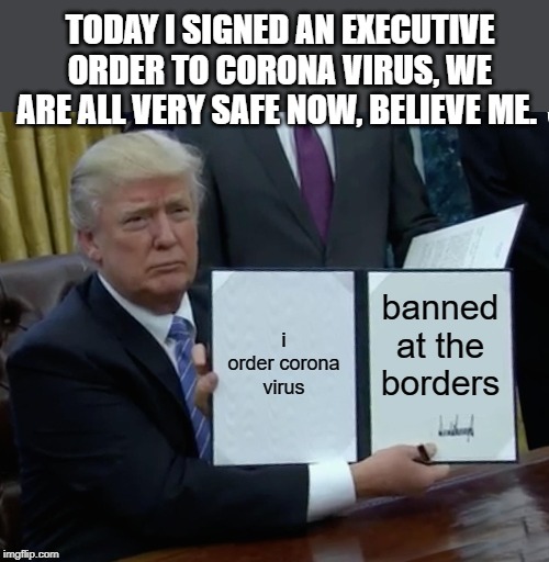 Trump Bill Signing Meme | TODAY I SIGNED AN EXECUTIVE ORDER TO CORONA VIRUS, WE ARE ALL VERY SAFE NOW, BELIEVE ME. i order corona virus; banned at the borders | image tagged in memes,trump bill signing | made w/ Imgflip meme maker
