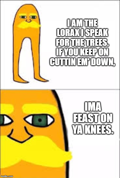 lorax format |  I AM THE LORAX I SPEAK FOR THE TREES. IF YOU KEEP ON CUTTIN EM' DOWN, IMA FEAST ON YA KNEES. | image tagged in lorax format | made w/ Imgflip meme maker