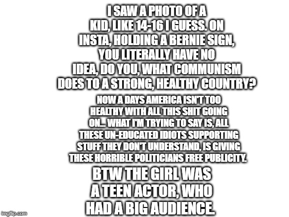 Blank White Template | I SAW A PHOTO OF A KID, LIKE 14-16 I GUESS. ON INSTA, HOLDING A BERNIE SIGN, YOU LITERALLY HAVE NO IDEA, DO YOU, WHAT COMMUNISM DOES TO A STRONG, HEALTHY COUNTRY? NOW A DAYS AMERICA ISN'T TOO HEALTHY WITH ALL THIS SHIT GOING ON... WHAT I'M TRYING TO SAY IS, ALL THESE UN-EDUCATED IDIOTS SUPPORTING STUFF THEY DON'T UNDERSTAND, IS GIVING THESE HORRIBLE POLITICIANS FREE PUBLICITY. BTW THE GIRL WAS A TEEN ACTOR, WHO HAD A BIG AUDIENCE. | image tagged in blank white template | made w/ Imgflip meme maker