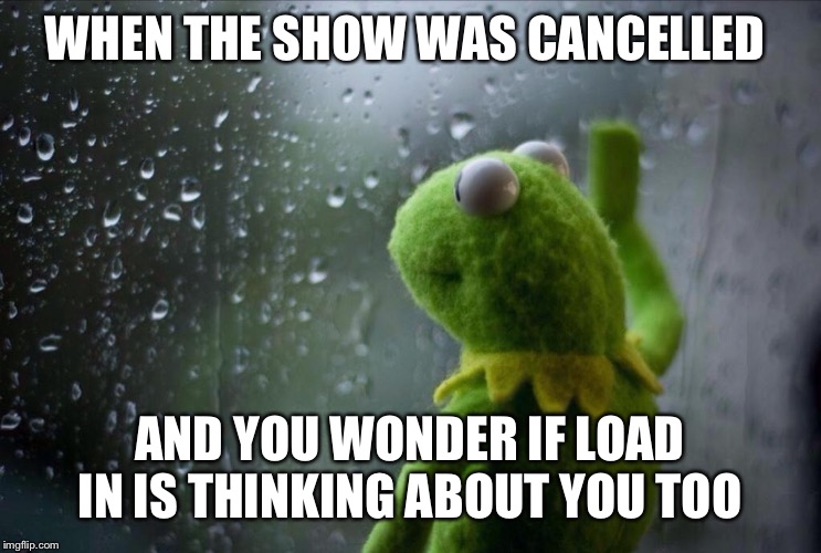 Sad Kermit | WHEN THE SHOW WAS CANCELLED; AND YOU WONDER IF LOAD IN IS THINKING ABOUT YOU TOO | image tagged in sad kermit | made w/ Imgflip meme maker