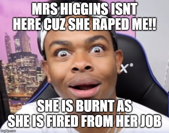 dangmattsmith's face when there's no homework | MRS HIGGINS ISNT HERE CUZ SHE RAPED ME!! SHE IS BURNT AS SHE IS FIRED FROM HER JOB | image tagged in dangmattsmith's face when there's no homework | made w/ Imgflip meme maker