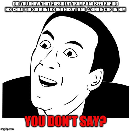 DID YOU KNOW THAT PRESIDENT TRUMP HAS BEEN RAPING HIS CHILD FOR SIX MONTHS AND HASN'T HAD  A SINGLE COP ON HIM; YOU DON'T SAY? | image tagged in you don't say | made w/ Imgflip meme maker