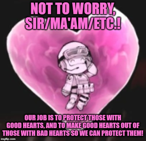 NOT TO WORRY, SIR/MA'AM/ETC.! OUR JOB IS TO PROTECT THOSE WITH GOOD HEARTS, AND TO MAKE GOOD HEARTS OUT OF THOSE WITH BAD HEARTS SO WE CAN P | made w/ Imgflip meme maker