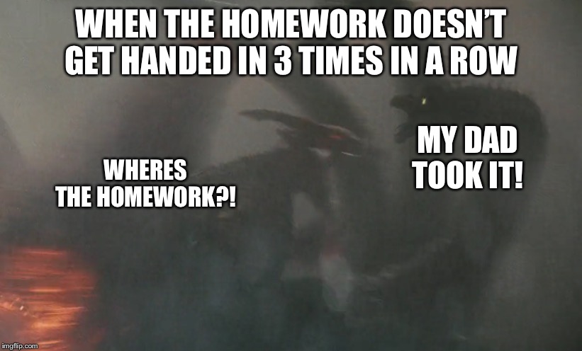 Rodan Attacks Ghidorah | WHEN THE HOMEWORK DOESN’T GET HANDED IN 3 TIMES IN A ROW; MY DAD TOOK IT! WHERES THE HOMEWORK?! | image tagged in rodan attacks ghidorah | made w/ Imgflip meme maker