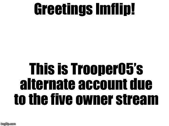 Blank White Template | Greetings Imflip! This is Trooper05’s alternate account due to the five owner stream | image tagged in blank white template | made w/ Imgflip meme maker