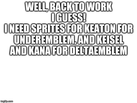 Blank White Template | WELL, BACK TO WORK I GUESS!
I NEED SPRITES FOR KEATON FOR UNDEREMBLEM, AND KEISEL AND KANA FOR DELTAEMBLEM | image tagged in blank white template | made w/ Imgflip meme maker