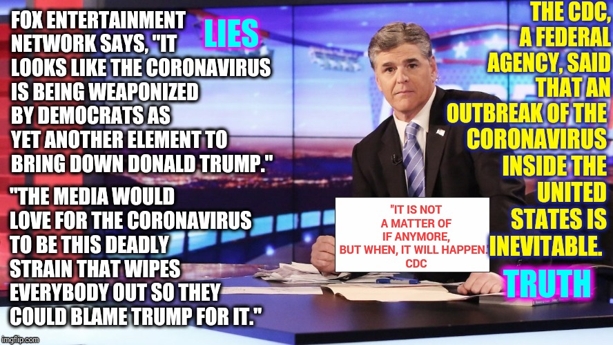 It's Dangerous To Tell People Not To Prepare.  Who's The Fakest "News" Now? | THE CDC, A FEDERAL AGENCY, SAID THAT AN OUTBREAK OF THE; LIES; FOX ENTERTAINMENT NETWORK SAYS, "IT LOOKS LIKE THE CORONAVIRUS IS BEING WEAPONIZED BY DEMOCRATS AS YET ANOTHER ELEMENT TO BRING DOWN DONALD TRUMP."; CORONAVIRUS INSIDE THE UNITED STATES IS INEVITABLE. "THE MEDIA WOULD LOVE FOR THE CORONAVIRUS TO BE THIS DEADLY STRAIN THAT WIPES EVERYBODY OUT SO THEY COULD BLAME TRUMP FOR IT."; "IT IS NOT A MATTER OF IF ANYMORE, BUT WHEN, IT WILL HAPPEN." 
CDC; TRUTH | image tagged in hannity,trump unfit unqualified dangerous,liars club,liar in chief,lock them up,memes | made w/ Imgflip meme maker