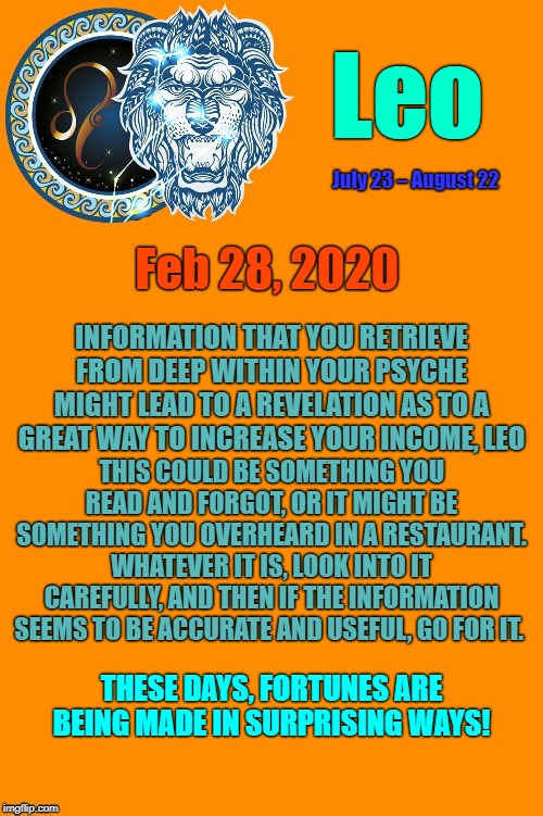 Leo Daily Horoscope ♌ | Leo; July 23 – August 22; Feb 28, 2020; INFORMATION THAT YOU RETRIEVE FROM DEEP WITHIN YOUR PSYCHE MIGHT LEAD TO A REVELATION AS TO A GREAT WAY TO INCREASE YOUR INCOME, LEO; THIS COULD BE SOMETHING YOU READ AND FORGOT, OR IT MIGHT BE SOMETHING YOU OVERHEARD IN A RESTAURANT. WHATEVER IT IS, LOOK INTO IT CAREFULLY, AND THEN IF THE INFORMATION SEEMS TO BE ACCURATE AND USEFUL, GO FOR IT. THESE DAYS, FORTUNES ARE BEING MADE IN SURPRISING WAYS! | image tagged in leo template,leo,astrology,memes,zodiac,zodiac signs | made w/ Imgflip meme maker