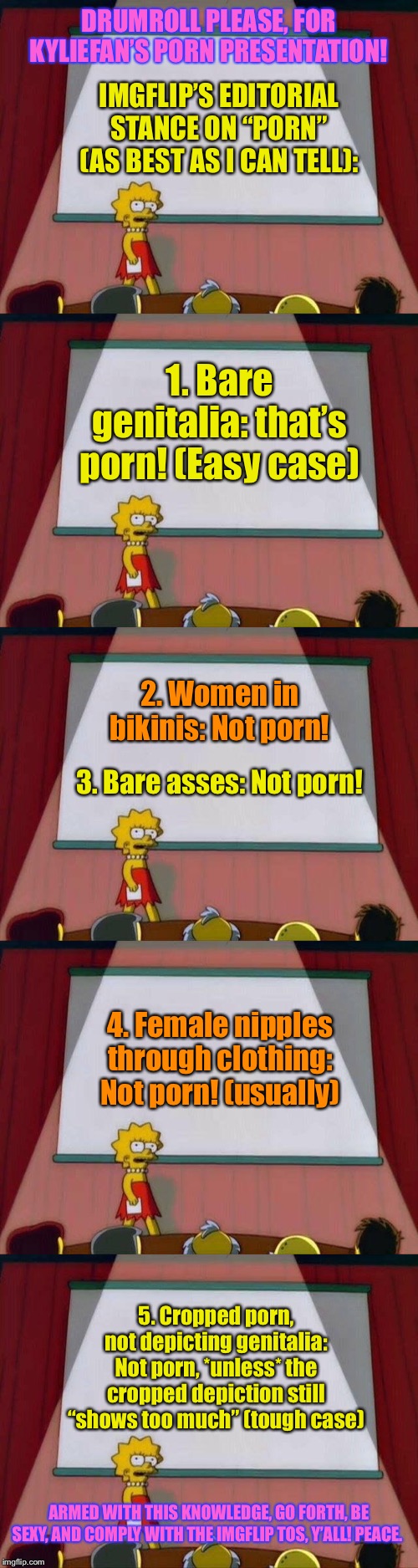 The TOS is vague as hell on this and I’ve received no guidance from the global MODs though I’ve asked. Feel free to correct me! | DRUMROLL PLEASE, FOR KYLIEFAN’S PORN PRESENTATION! IMGFLIP’S EDITORIAL STANCE ON “PORN” (AS BEST AS I CAN TELL):; 1. Bare genitalia: that’s porn! (Easy case); 2. Women in bikinis: Not porn! 3. Bare asses: Not porn! 4. Female nipples through clothing: Not porn! (usually); 5. Cropped porn, not depicting genitalia: Not porn, *unless* the cropped depiction still “shows too much” (tough case); ARMED WITH THIS KNOWLEDGE, GO FORTH, BE SEXY, AND COMPLY WITH THE IMGFLIP TOS, Y’ALL! PEACE. | image tagged in lisa simpson's presentation,porn,imgflip,terms and conditions,imgflip mods,the daily struggle imgflip edition | made w/ Imgflip meme maker