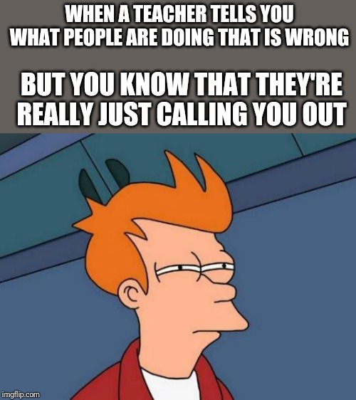 Futurama Fry Meme | WHEN A TEACHER TELLS YOU WHAT PEOPLE ARE DOING THAT IS WRONG; BUT YOU KNOW THAT THEY'RE REALLY JUST CALLING YOU OUT | image tagged in memes,futurama fry | made w/ Imgflip meme maker