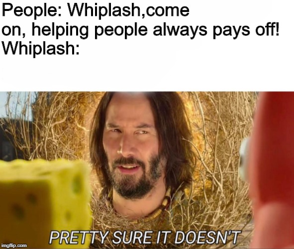 im pretty sure it doesnt | People: Whiplash,come on, helping people always pays off!
Whiplash: | image tagged in im pretty sure it doesnt,whiplash,a helping hand,helping | made w/ Imgflip meme maker