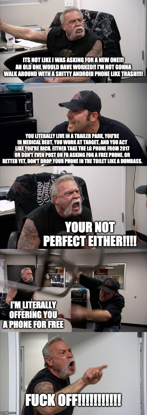American Chopper Argument Meme | ITS NOT LIKE I WAS ASKING FOR A NEW ONE!!! AN OLD ONE WOULD HAVE WORKED!! I'M NOT GONNA WALK AROUND WITH A SHITTY ANDROID PHONE LIKE TRASH!!!! YOU LITERALLY LIVE IN A TRAILER PARK, YOU'RE IN MEDICAL DEBT, YOU WORK AT TARGET, AND YOU ACT LIKE YOU'RE RICH. EITHER TAKE THE LG PHONE FROM 2017 OR DON'T EVEN POST ON FB ASKING FOR A FREE PHONE. OR BETTER YET, DON'T DROP YOUR PHONE IN THE TOILET LIKE A DUMBASS. YOUR NOT PERFECT EITHER!!!! I'M LITERALLY OFFERING YOU A PHONE FOR FREE; FUCK OFF!!!!!!!!!!! | image tagged in memes,american chopper argument | made w/ Imgflip meme maker