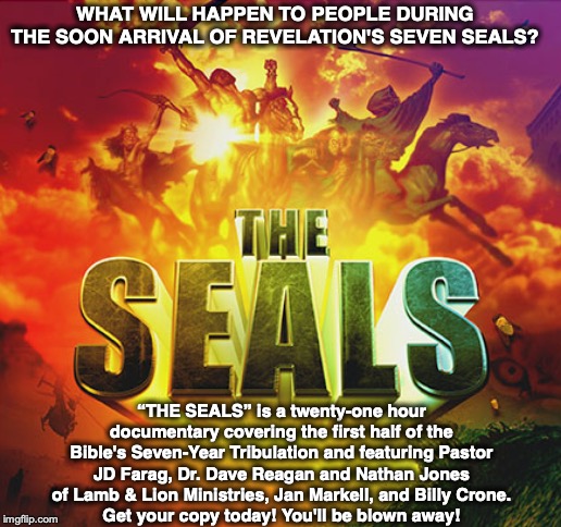 WHAT WILL HAPPEN TO PEOPLE DURING THE SOON ARRIVAL OF REVELATION'S SEVEN SEALS? “THE SEALS” is a twenty-one hour documentary covering the first half of the Bible's Seven-Year Tribulation and featuring Pastor JD Farag, Dr. Dave Reagan and Nathan Jones of Lamb & Lion Ministries, Jan Markell, and Billy Crone.
Get your copy today! You'll be blown away! | image tagged in revelation,bible,end times,god,jesus,seals | made w/ Imgflip meme maker
