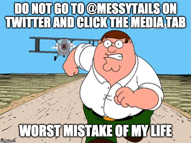 Peter Griffin running away | DO NOT GO TO @MESSYTAILS ON TWITTER AND CLICK THE MEDIA TAB; WORST MISTAKE OF MY LIFE | image tagged in peter griffin running away | made w/ Imgflip meme maker