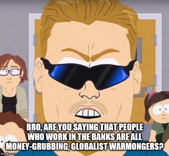 Pc principal | BRO, ARE YOU SAYING THAT PEOPLE WHO WORK IN THE BANKS ARE ALL MONEY-GRUBBING, GLOBALIST WARMONGERS? | image tagged in pc principal | made w/ Imgflip meme maker
