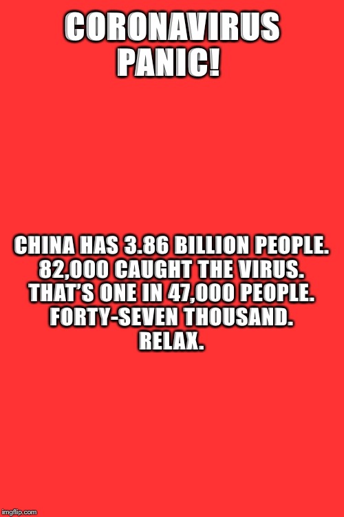 Blank Transparent Square | CORONAVIRUS PANIC! CHINA HAS 3.86 BILLION PEOPLE. 

82,000 CAUGHT THE VIRUS. 

THAT’S ONE IN 47,000 PEOPLE. 

FORTY-SEVEN THOUSAND. 

RELAX. | image tagged in memes,blank transparent square | made w/ Imgflip meme maker