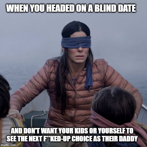Bird Box Meme | WHEN YOU HEADED ON A BLIND DATE; AND DON'T WANT YOUR KIDS OR YOURSELF TO SEE THE NEXT F**KED-UP CHOICE AS THEIR DADDY | image tagged in memes,bird box | made w/ Imgflip meme maker