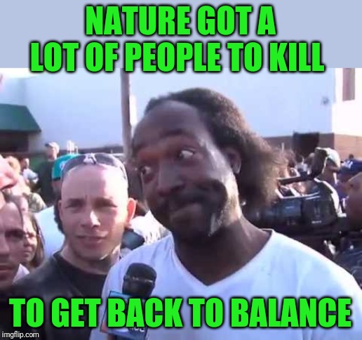 NATURE GOT A LOT OF PEOPLE TO KILL TO GET BACK TO BALANCE | image tagged in how you go'n' | made w/ Imgflip meme maker