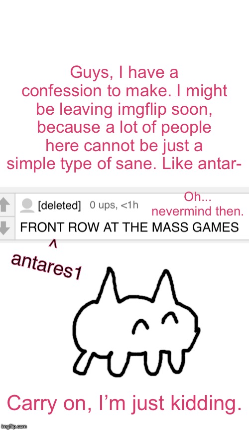 Stay back, guys, I am just going to make some comedy. Not a lot, but just some. | Guys, I have a confession to make. I might be leaving imgflip soon, because a lot of people here cannot be just a simple type of sane. Like antar-; Oh... nevermind then. ^
antares1; Carry on, I’m just kidding. | image tagged in blank white template,leaves,baba is you,just kidding | made w/ Imgflip meme maker