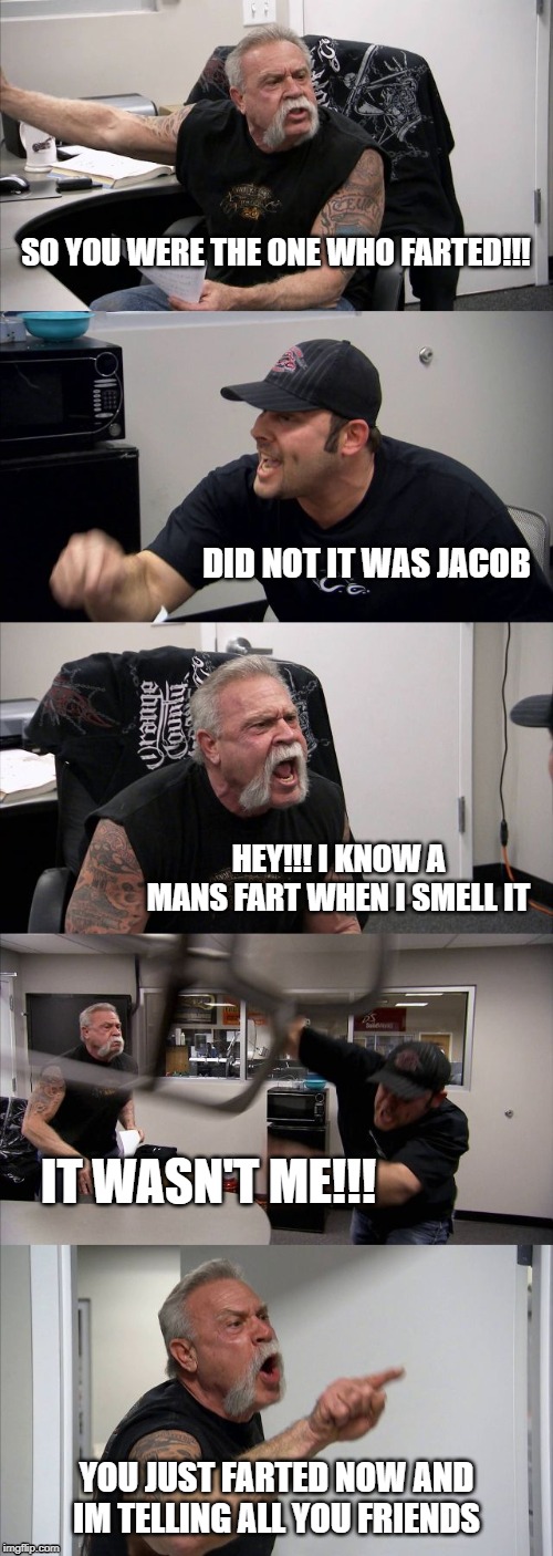American Chopper Argument | SO YOU WERE THE ONE WHO FARTED!!! DID NOT IT WAS JACOB; HEY!!! I KNOW A MANS FART WHEN I SMELL IT; IT WASN'T ME!!! YOU JUST FARTED NOW AND IM TELLING ALL YOU FRIENDS | image tagged in memes,american chopper argument | made w/ Imgflip meme maker