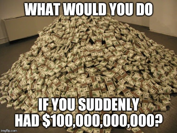 Pretty Awesome, Right? | WHAT WOULD YOU DO; IF YOU SUDDENLY HAD $100,000,000,000? | image tagged in cash | made w/ Imgflip meme maker