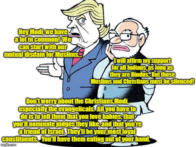 Trump & Modi Bonding | Hey Modi, we have a lot in common!  We can start with our mutual disdain for Muslims…; I will affirm my support for all Indians, as long as they are Hindus.  But those Muslims and Christians must be silenced! Don’t worry about the Christians,Modi, especially the evangelicals.  All you have to do is to tell them that you love babies, that you’ll nominate judges they like, and that you’re a friend of Israel.  They’ll be your most loyal constituents.   You’ll have them eating out of your hand. | image tagged in narendra modi,modi,donald trump approves,donald trump,india | made w/ Imgflip meme maker