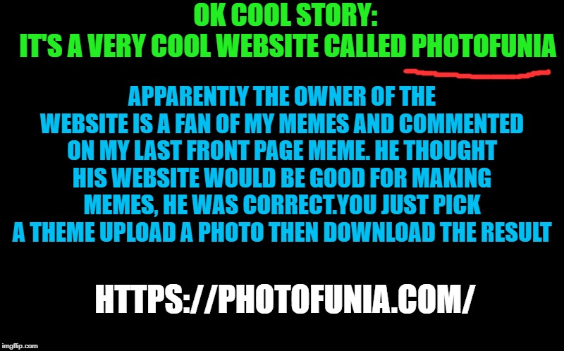 OK COOL STORY: 
IT'S A VERY COOL WEBSITE CALLED PHOTOFUNIA APPARENTLY THE OWNER OF THE WEBSITE IS A FAN OF MY MEMES AND COMMENTED ON MY LAST | made w/ Imgflip meme maker