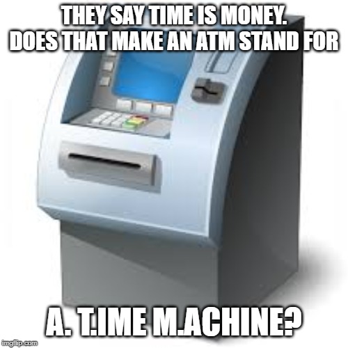 ATM | THEY SAY TIME IS MONEY. DOES THAT MAKE AN ATM STAND FOR; A. T.IME M.ACHINE? | image tagged in atm | made w/ Imgflip meme maker