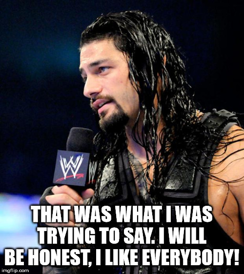 roman reigns | THAT WAS WHAT I WAS TRYING TO SAY. I WILL BE HONEST, I LIKE EVERYBODY! | image tagged in roman reigns | made w/ Imgflip meme maker