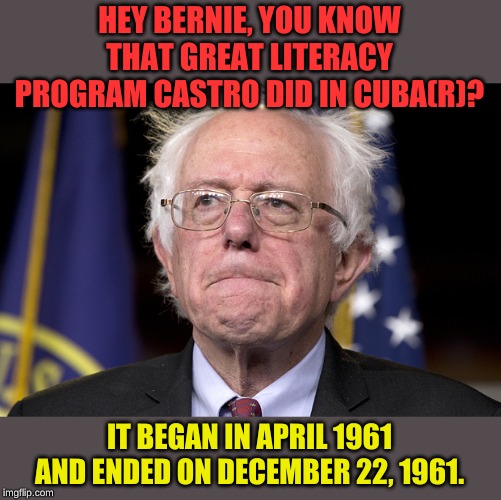 Just what we're looking for! Fresh, new ideas. You know something that can last, oh say 8 months. | HEY BERNIE, YOU KNOW THAT GREAT LITERACY PROGRAM CASTRO DID IN CUBA(R)? IT BEGAN IN APRIL 1961 AND ENDED ON DECEMBER 22, 1961. | image tagged in bernie sanders | made w/ Imgflip meme maker