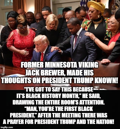 First Black President!! | FORMER MINNESOTA VIKING JACK BREWER, MADE HIS THOUGHTS ON PRESIDENT TRUMP KNOWN! “I’VE GOT TO SAY THIS BECAUSE IT’S BLACK HISTORY MONTH,” HE SAID, DRAWING THE ENTIRE ROOM’S ATTENTION.
“MAN, YOU’RE THE FIRST BLACK PRESIDENT.” AFTER THE MEETING THERE WAS A PRAYER FOR PRESIDENT TRUMP AND THE NATION! | image tagged in trump | made w/ Imgflip meme maker