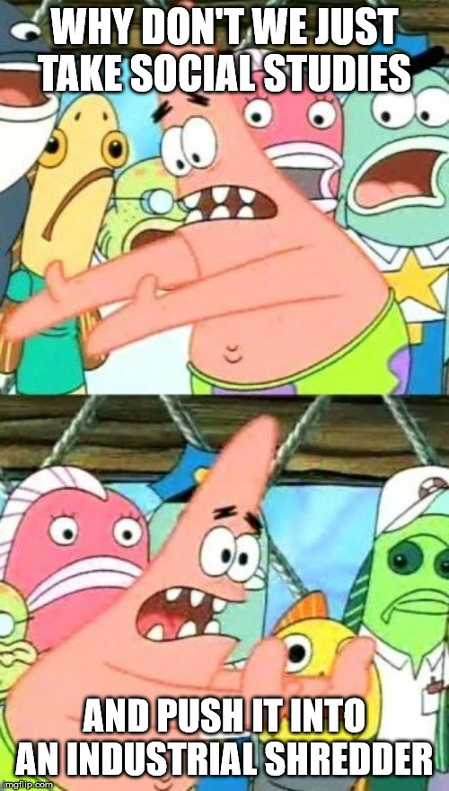PLEASE | WHY DON'T WE JUST TAKE SOCIAL STUDIES; AND PUSH IT INTO AN INDUSTRIAL SHREDDER | image tagged in memes,put it somewhere else patrick | made w/ Imgflip meme maker