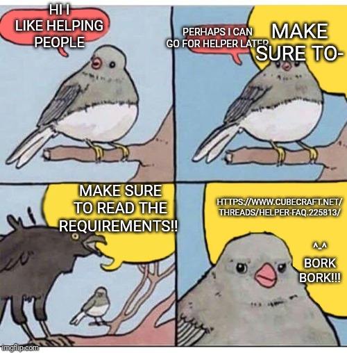 annoyed bird | HI I LIKE HELPING PEOPLE; MAKE SURE TO-; PERHAPS I CAN GO FOR HELPER LATER; MAKE SURE TO READ THE REQUIREMENTS!! HTTPS://WWW.CUBECRAFT.NET/ THREADS/HELPER-FAQ.225813/; ^-^ BORK BORK!!! | image tagged in annoyed bird | made w/ Imgflip meme maker