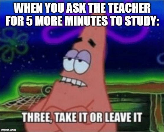 Three, Take it or leave it | WHEN YOU ASK THE TEACHER FOR 5 MORE MINUTES TO STUDY: | image tagged in three take it or leave it | made w/ Imgflip meme maker