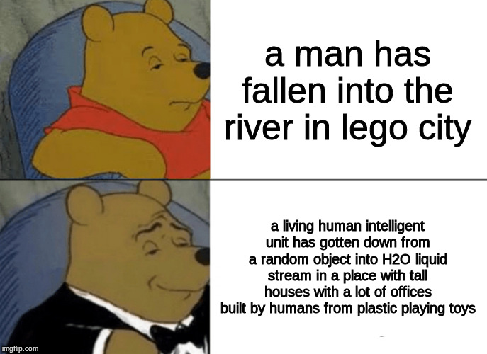 Tuxedo Winnie The Pooh | a man has fallen into the river in lego city; a living human intelligent unit has gotten down from a random object into H2O liquid stream in a place with tall houses with a lot of offices built by humans from plastic playing toys | image tagged in memes,tuxedo winnie the pooh | made w/ Imgflip meme maker