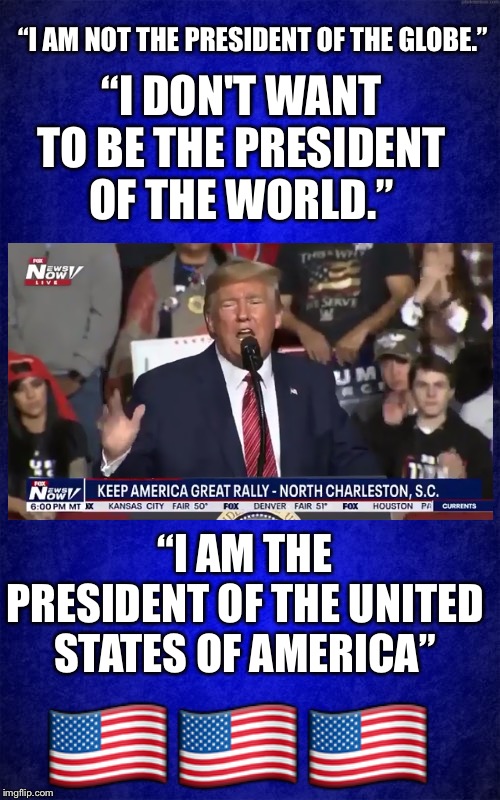 I am not the president of the globe... | “I AM NOT THE PRESIDENT OF THE GLOBE.”; “I DON'T WANT TO BE THE PRESIDENT OF THE WORLD.”; “I AM THE PRESIDENT OF THE UNITED STATES OF AMERICA”; 🇺🇸🇺🇸🇺🇸 | image tagged in trump,not the president of the globe,not the president of the world,president of the united states of america,Conservative | made w/ Imgflip meme maker
