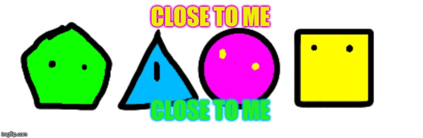 Shape squad | CLOSE TO ME CLOSE TO ME | image tagged in shape squad | made w/ Imgflip meme maker