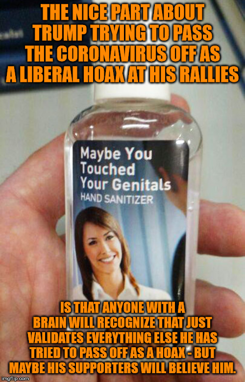 Maybe spread information that actually helps instead of the virus? | THE NICE PART ABOUT TRUMP TRYING TO PASS THE CORONAVIRUS OFF AS A LIBERAL HOAX AT HIS RALLIES; IS THAT ANYONE WITH A BRAIN WILL RECOGNIZE THAT JUST VALIDATES EVERYTHING ELSE HE HAS TRIED TO PASS OFF AS A HOAX - BUT MAYBE HIS SUPPORTERS WILL BELIEVE HIM. | image tagged in hand sanitizer,memes,politics | made w/ Imgflip meme maker