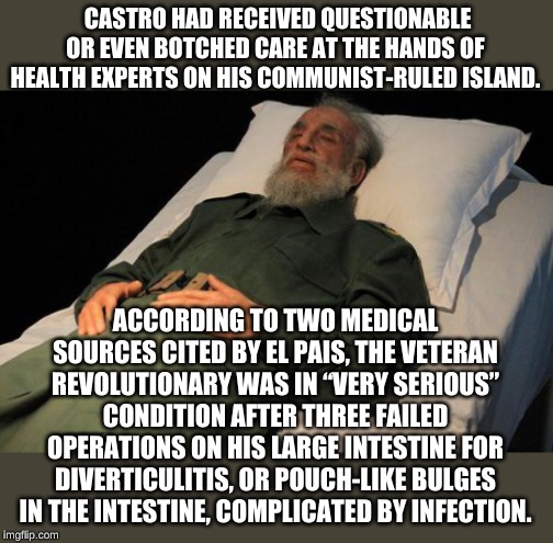 Hey if it worked so good for Castro, we need health care like CUBA! It could totally rid us of useless old socialists! | CASTRO HAD RECEIVED QUESTIONABLE OR EVEN BOTCHED CARE AT THE HANDS OF HEALTH EXPERTS ON HIS COMMUNIST-RULED ISLAND. ACCORDING TO TWO MEDICAL SOURCES CITED BY EL PAIS, THE VETERAN REVOLUTIONARY WAS IN “VERY SERIOUS” CONDITION AFTER THREE FAILED OPERATIONS ON HIS LARGE INTESTINE FOR DIVERTICULITIS, OR POUCH-LIKE BULGES IN THE INTESTINE, COMPLICATED BY INFECTION. | image tagged in fidel castro | made w/ Imgflip meme maker