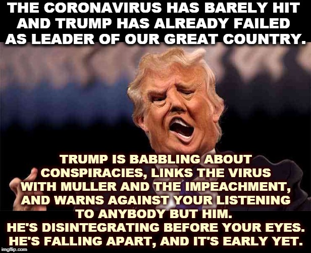 This is what Trump Weakness looks like. The President is supposed to be a symbol of strength and dignity. Not this snowflake. | THE CORONAVIRUS HAS BARELY HIT 
AND TRUMP HAS ALREADY FAILED 
AS LEADER OF OUR GREAT COUNTRY. TRUMP IS BABBLING ABOUT CONSPIRACIES, LINKS THE VIRUS WITH MULLER AND THE IMPEACHMENT, AND WARNS AGAINST YOUR LISTENING TO ANYBODY BUT HIM. 
HE'S DISINTEGRATING BEFORE YOUR EYES. HE'S FALLING APART, AND IT'S EARLY YET. | image tagged in trump on acid,trump,coronavirus,fear,hoax,weakness | made w/ Imgflip meme maker