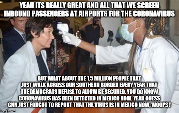 yep | YEAH ITS REALLY GREAT AND ALL THAT WE SCREEN INBOUND PASSENGERS AT AIRPORTS FOR THE CORONAVIRUS; BUT WHAT ABOUT THE 1.5 MILLION PEOPLE THAT JUST WALK ACROSS OUR SOUTHERN BORDER EVERY YEAR THAT THE DEMOCRATS REFUSE TO ALLOW BE SECURED. YOU DO KNOW CORONAVIRUS HAS BEEN DETECTED IN MEXICO NOW. YEAH GUESS CNN JUST FORGOT TO REPORT THAT THE VIRUS IS IN MEXICO NOW, WOOPS ! | image tagged in democrats,cnn,border wall,bernie sanders,elizabeth warren | made w/ Imgflip meme maker