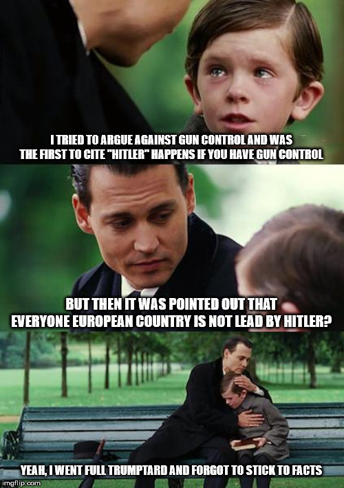 When you try that "appeal to emotions", but your opponent isn't operating on emotions. | I TRIED TO ARGUE AGAINST GUN CONTROL AND WAS THE FIRST TO CITE "HITLER" HAPPENS IF YOU HAVE GUN CONTROL; BUT THEN IT WAS POINTED OUT THAT EVERYONE EUROPEAN COUNTRY IS NOT LEAD BY HITLER? YEAH, I WENT FULL TRUMPTARD AND FORGOT TO STICK TO FACTS | image tagged in memes,finding neverland,gun control,gun rights,conservatives | made w/ Imgflip meme maker