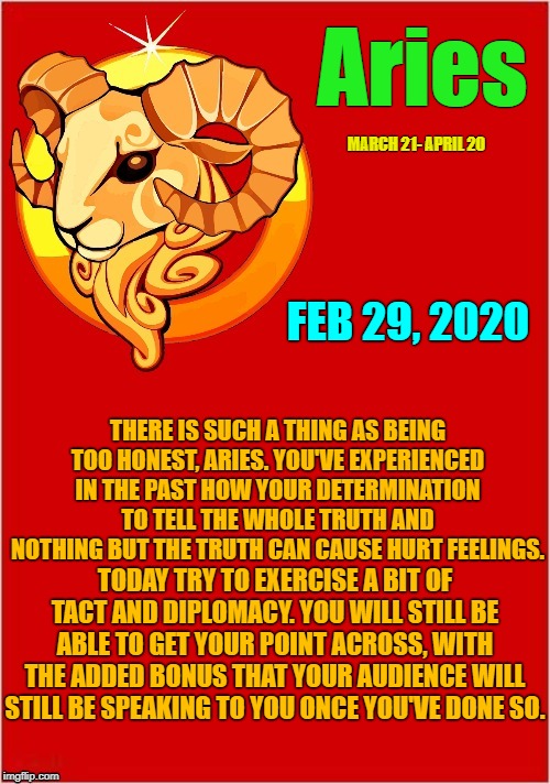 Aries ♈ Horoscope | Aries; MARCH 21- APRIL 20; FEB 29, 2020; THERE IS SUCH A THING AS BEING TOO HONEST, ARIES. YOU'VE EXPERIENCED IN THE PAST HOW YOUR DETERMINATION TO TELL THE WHOLE TRUTH AND NOTHING BUT THE TRUTH CAN CAUSE HURT FEELINGS. TODAY TRY TO EXERCISE A BIT OF TACT AND DIPLOMACY. YOU WILL STILL BE ABLE TO GET YOUR POINT ACROSS, WITH THE ADDED BONUS THAT YOUR AUDIENCE WILL STILL BE SPEAKING TO YOU ONCE YOU'VE DONE SO. | image tagged in aritemplate,memes,aries,astrology,zodiac,zodiac signs | made w/ Imgflip meme maker