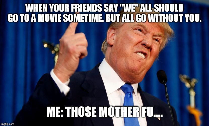 Trump Pissed off | WHEN YOUR FRIENDS SAY "WE" ALL SHOULD GO TO A MOVIE SOMETIME. BUT ALL GO WITHOUT YOU. ME: THOSE MOTHER FU.... | image tagged in trump pissed off | made w/ Imgflip meme maker